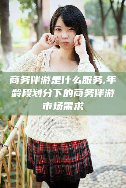 铁岭商务伴游是什么服务,年龄段划分下的商务伴游市场需求