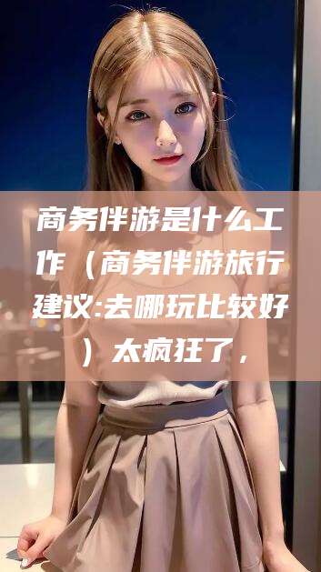铁岭商务伴游是什么工作（商务伴游旅行建议:去哪玩比较好）太疯狂了，