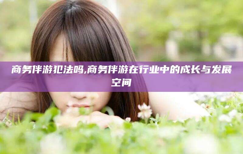 铁岭商务伴游犯法吗,商务伴游在行业中的成长与发展空间