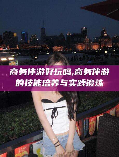 铁岭商务伴游好玩吗,商务伴游的技能培养与实践锻炼