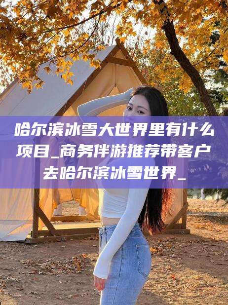 铁岭哈尔滨冰雪大世界里有什么项目_商务伴游推荐带客户去哈尔滨冰雪世界_