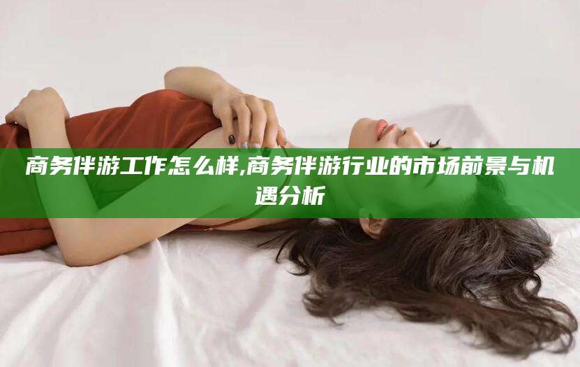 铁岭商务伴游工作怎么样,商务伴游行业的市场前景与机遇分析