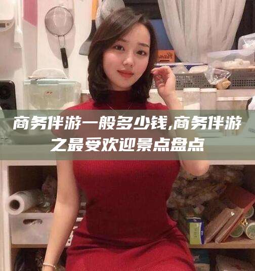 铁岭商务伴游一般多少钱,商务伴游之最受欢迎景点盘点