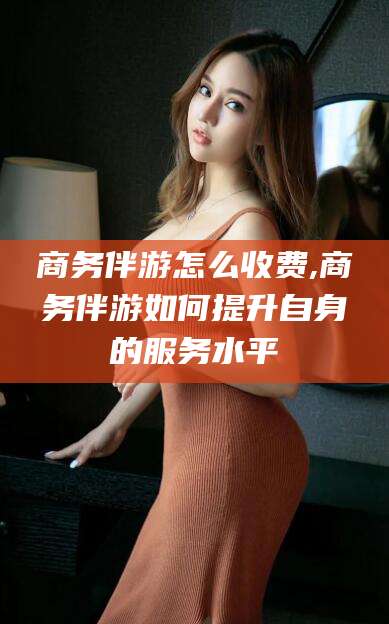 铁岭商务伴游怎么收费,商务伴游如何提升自身的服务水平